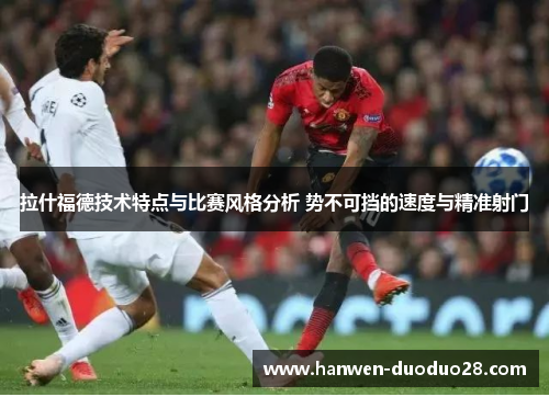 拉什福德技术特点与比赛风格分析 势不可挡的速度与精准射门