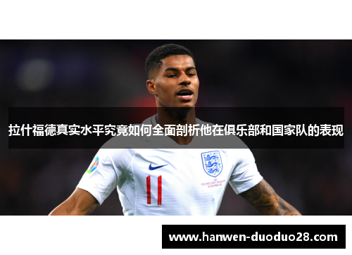 拉什福德真实水平究竟如何全面剖析他在俱乐部和国家队的表现