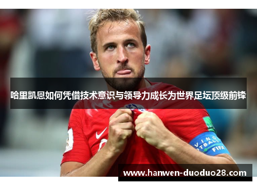 哈里凯恩如何凭借技术意识与领导力成长为世界足坛顶级前锋