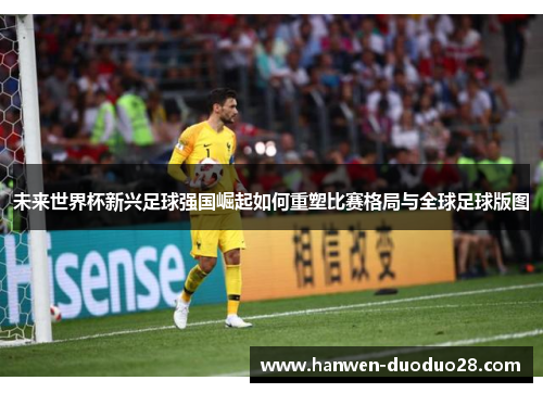 未来世界杯新兴足球强国崛起如何重塑比赛格局与全球足球版图