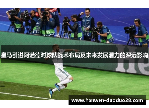 皇马引进阿诺德对球队战术布局及未来发展潜力的深远影响 皇马引进阿诺德对球队战术布局及未来发展潜力的深远影响