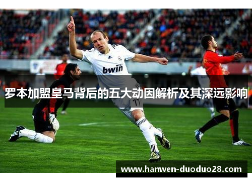 罗本加盟皇马背后的五大动因解析及其深远影响 罗本加盟皇马背后的五大动因解析及其深远影响