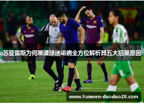 苏亚雷斯为何屡遭球迷诟病全方位解析其五大招黑原因 苏亚雷斯为何屡遭球迷诟病全方位解析其五大招黑原因
