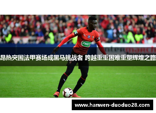 昂热突围法甲赛场成黑马挑战者 跨越重重困难重塑辉煌之路