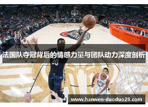 法国队夺冠背后的情感力量与团队动力深度剖析 法国队夺冠背后的情感力量与团队动力深度剖析