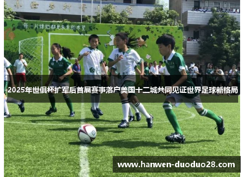 2025年世俱杯扩军后首届赛事落户美国十二城共同见证世界足球新格局