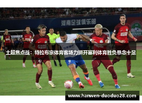 土超焦点战:特拉布宗体育客场力拼开塞利体育胜负悬念十足 土超焦点战:特拉布宗体育客场力拼开塞利体育胜负悬念十足