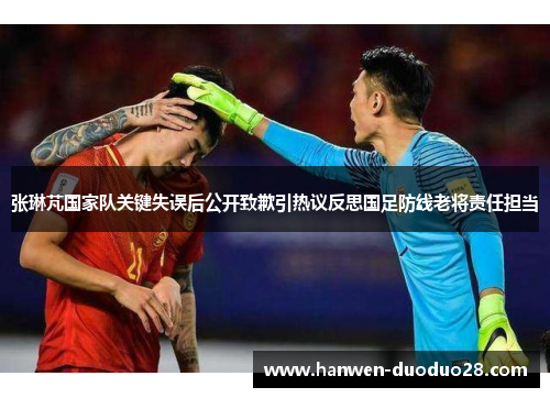张琳芃国家队关键失误后公开致歉引热议反思国足防线老将责任担当