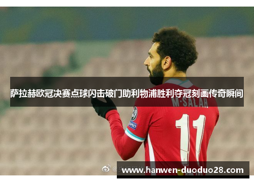 萨拉赫欧冠决赛点球闪击破门助利物浦胜利夺冠刻画传奇瞬间